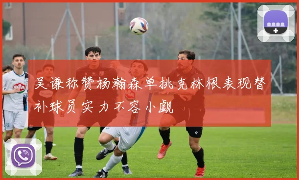 吴谦称赞杨瀚森单挑克林根表现替补球员实力不容小觑