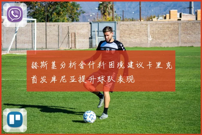 赫斯基分析舍什科困境建议卡里克首发库尼亚提升球队表现