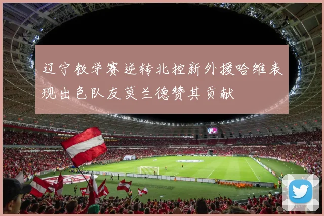 辽宁教学赛逆转北控新外援哈维表现出色队友莫兰德赞其贡献