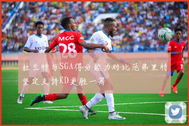 杜兰特与SGA得分能力对比范弗里特坚定支持KD更胜一筹