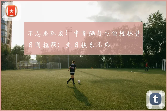 不忘老队友！申京晒与杰伦格林昔日同框照：生日快乐兄弟