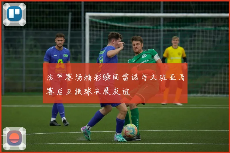 法甲赛场精彩瞬间雷诺与文班亚马赛后互换球衣展友谊