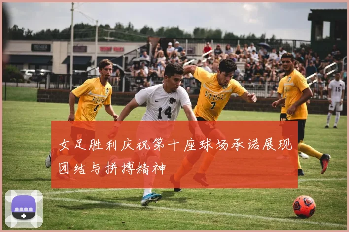 女足胜利庆祝第十座球场承诺展现团结与拼搏精神