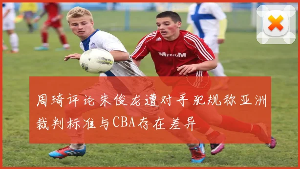 周琦评论朱俊龙遭对手犯规称亚洲裁判标准与CBA存在差异