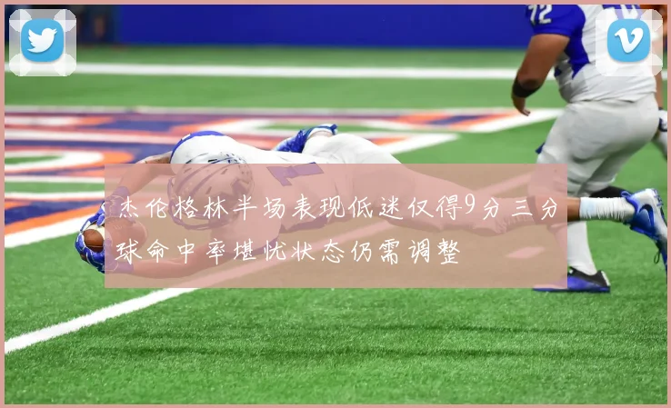 杰伦格林半场表现低迷仅得9分三分球命中率堪忧状态仍需调整