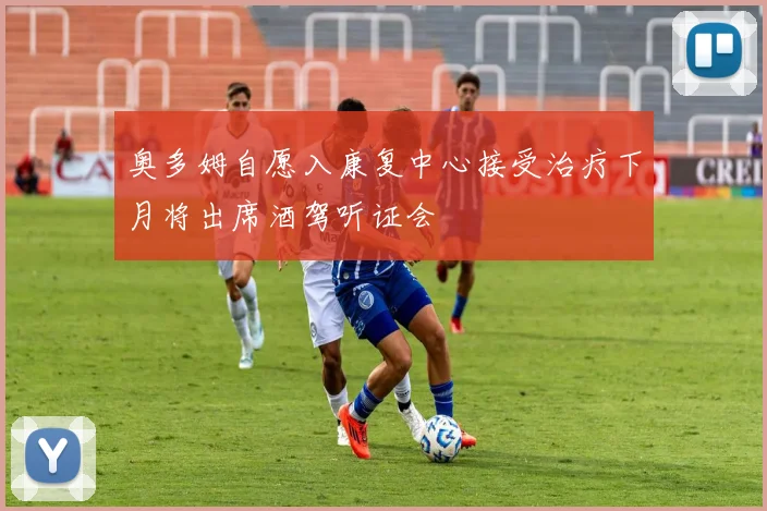 奥多姆自愿入康复中心接受治疗下月将出席酒驾听证会