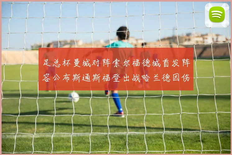 足总杯曼城对阵索尔福德城首发阵容公布斯通斯福登出战哈兰德因伤缺席