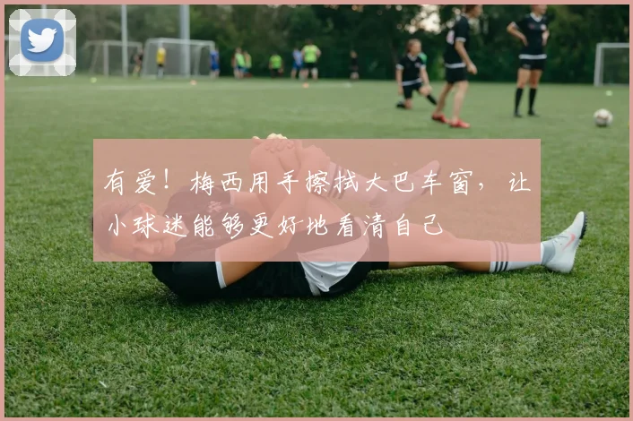 有爱！梅西用手擦拭大巴车窗，让小球迷能够更好地看清自己