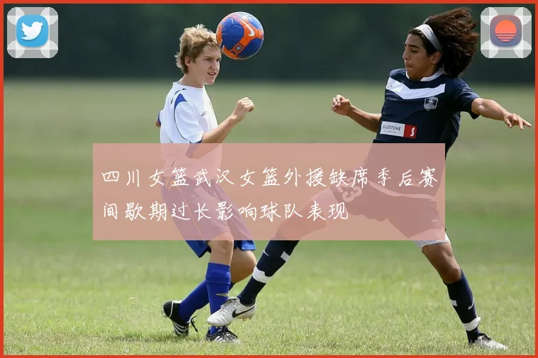 四川女篮武汉女篮外援缺席季后赛间歇期过长影响球队表现