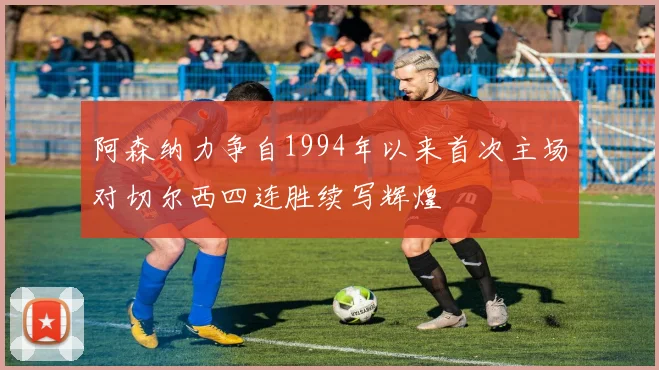 阿森纳力争自1994年以来首次主场对切尔西四连胜续写辉煌