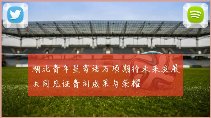 湖北青年星寄语万项期待未来发展共同见证青训成果与荣耀