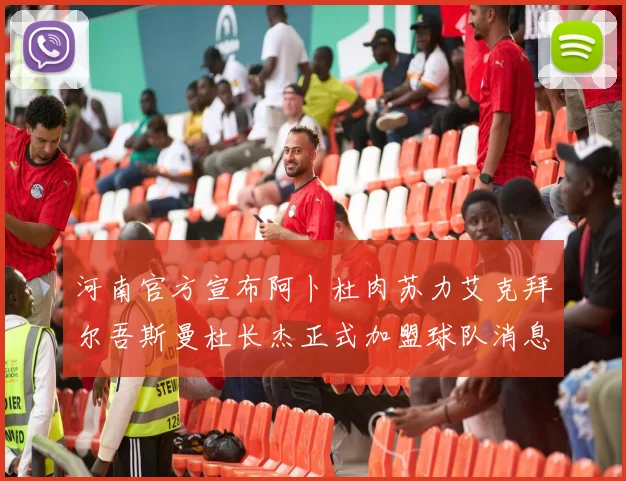 河南官方宣布阿卜杜肉苏力艾克拜尔吾斯曼杜长杰正式加盟球队消息