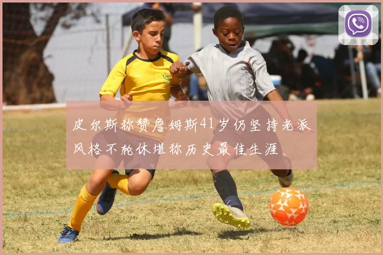 皮尔斯称赞詹姆斯41岁仍坚持老派风格不轮休堪称历史最佳生涯