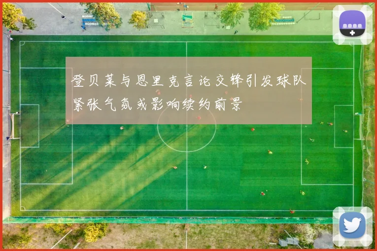 登贝莱与恩里克言论交锋引发球队紧张气氛或影响续约前景