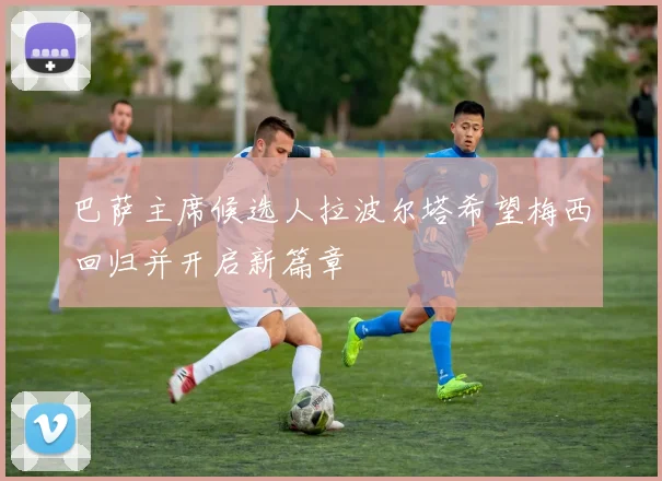 巴萨主席候选人拉波尔塔希望梅西回归并开启新篇章