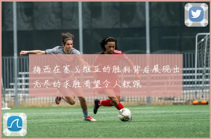 梅西在塞戈维亚的胜利背后展现出无尽的求胜渴望令人钦佩