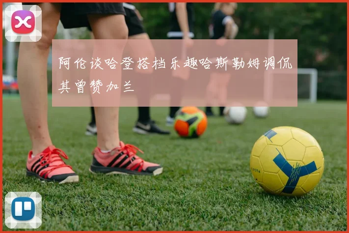 阿伦谈哈登搭档乐趣哈斯勒姆调侃其曾赞加兰