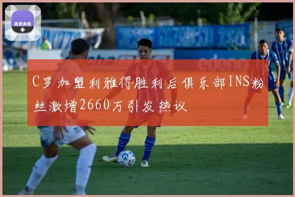 C罗加盟利雅得胜利后俱乐部INS粉丝激增2660万引发热议