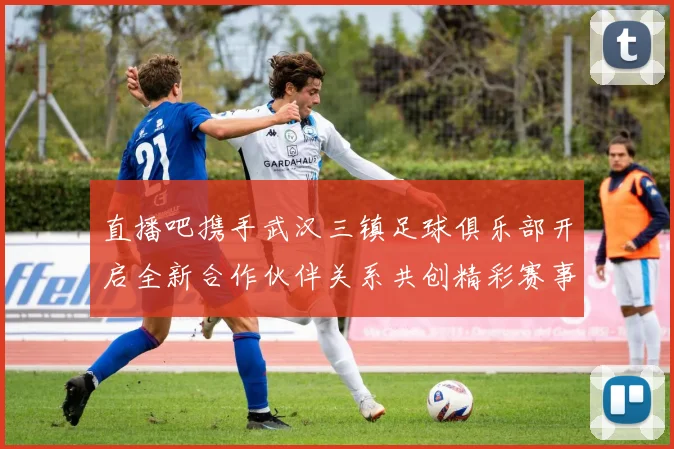 直播吧携手武汉三镇足球俱乐部开启全新合作伙伴关系共创精彩赛事体验