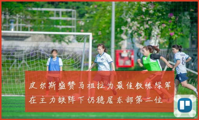 皮尔斯盛赞马祖拉为最佳教练绿军在主力缺阵下仍稳居东部第二位